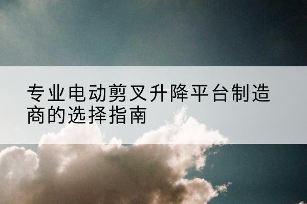 大同电动剪叉升降平台厂家-专业电动剪叉升降平台制造商的选择指南