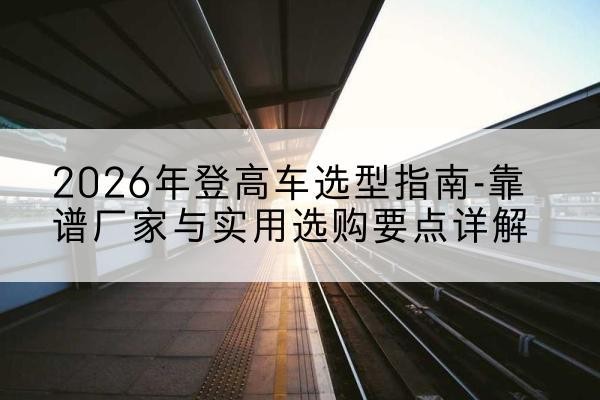 大同登高车厂家推荐-2026年登高车选型指南-靠谱厂家与实用选购要点详解