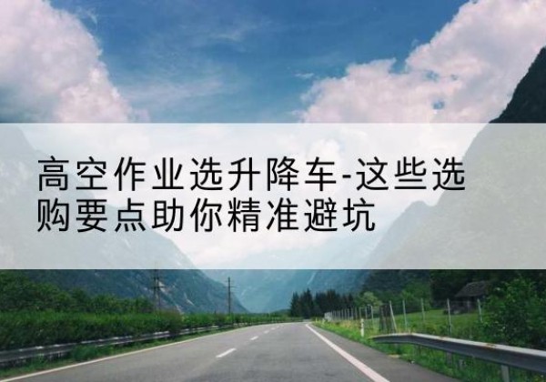 大同升降车厂家-高空作业选升降车-这些选购要点助你*避坑