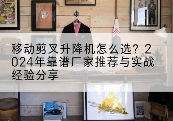 大同升降平台厂家推荐-移动剪叉升降机怎么选？2024年靠谱厂家推荐与实战经验分享