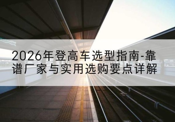 大同登高车厂家推荐-2026年登高车选型指南-靠谱厂家与实用选购要点详解